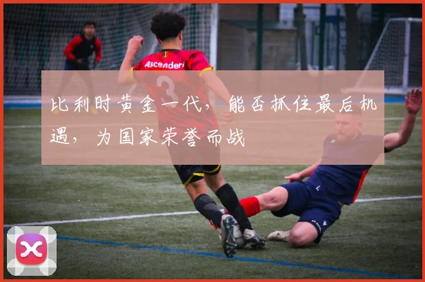 比利时黄金一代，能否抓住最后机遇，为国家荣誉而战