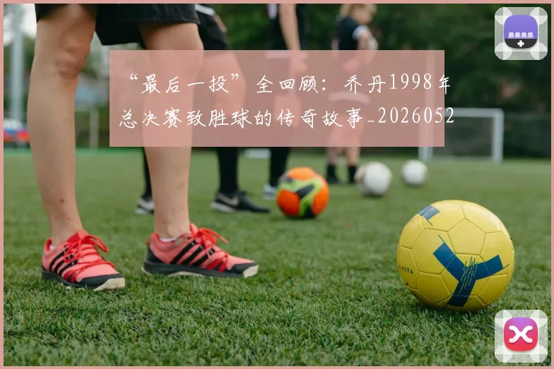 “最后一投”全回顾:乔丹1998年总决赛致胜球的传奇故事_20260526125618