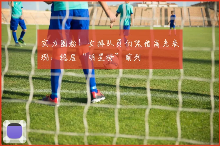 实力圈粉！女排队员们凭借高光表现，稳居“明星榜”前列