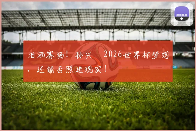 泪洒赛场!孙兴慜2026世界杯梦想,还能否照进现实!