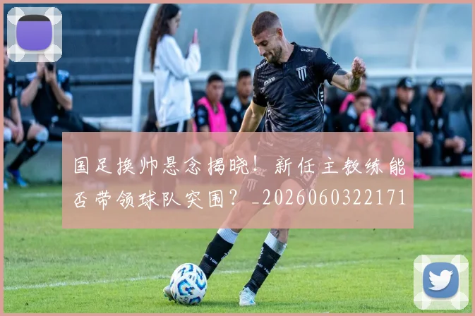 国足换帅悬念揭晓！新任主教练能否带领球队突围？_20260603221718