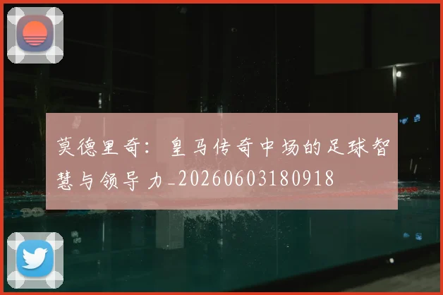 莫德里奇：皇马传奇中场的足球智慧与领导力_20260603180918