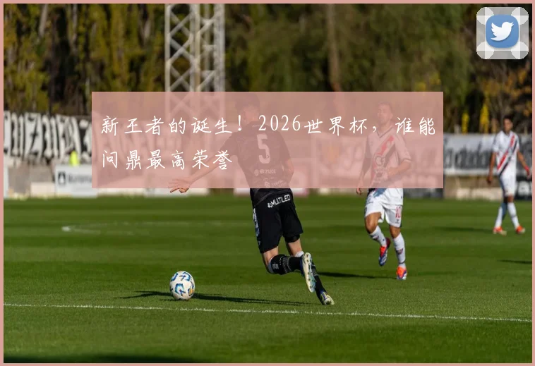 新王者的诞生！2026世界杯，谁能问鼎最高荣誉