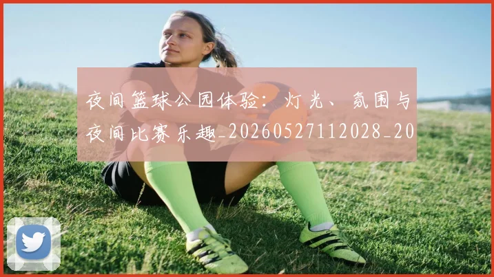 夜间篮球公园体验:灯光、氛围与夜间比赛乐趣_20260527112028_20260707021143