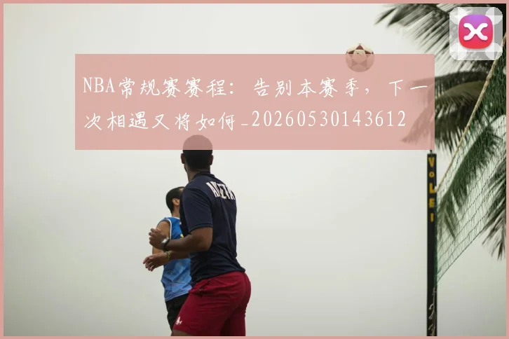 NBA常规赛赛程：告别本赛季，下一次相遇又将如何_20260530143612