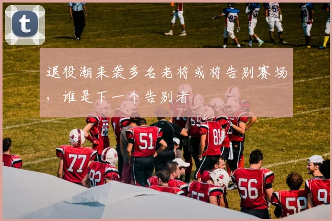 退役潮来袭多名老将或将告别赛场，谁是下一个告别者