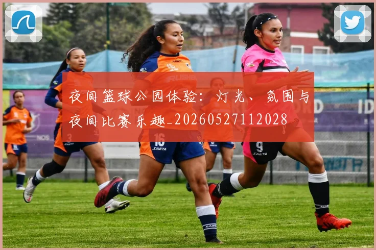夜间篮球公园体验:灯光、氛围与夜间比赛乐趣_20260527112028