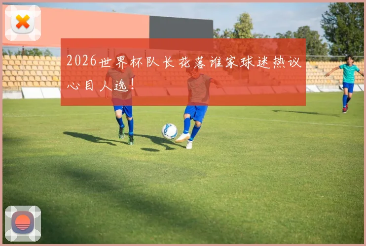 2026世界杯队长花落谁家球迷热议心目人选!