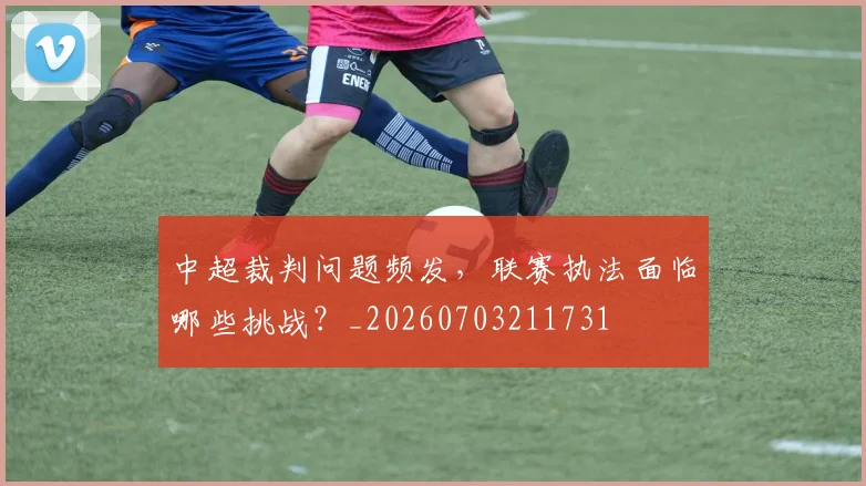 中超裁判问题频发，联赛执法面临哪些挑战？_20260703211731