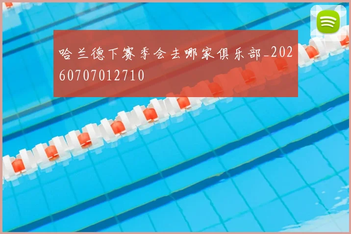 哈兰德下赛季会去哪家俱乐部_20260707012710