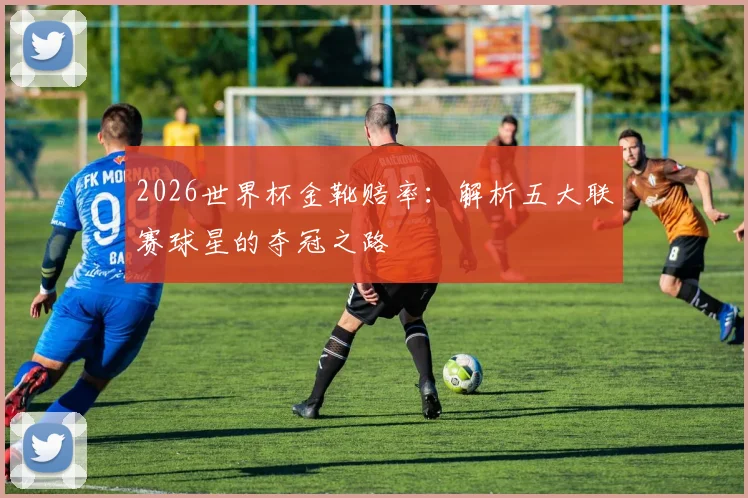 2026世界杯金靴赔率：解析五大联赛球星的夺冠之路