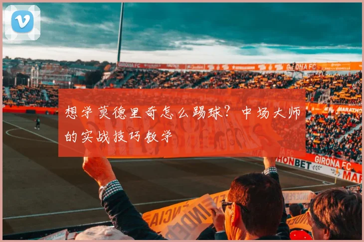 想学莫德里奇怎么踢球？中场大师的实战技巧教学