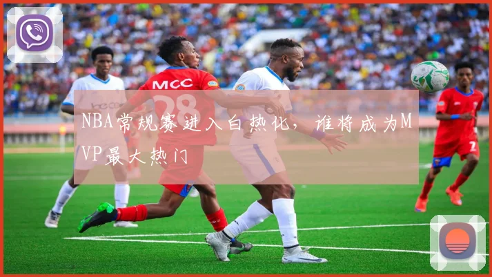 NBA常规赛进入白热化，谁将成为MVP最大热门