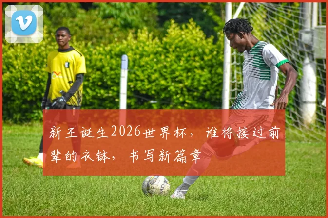 新王诞生2026世界杯，谁将接过前辈的衣钵，书写新篇章