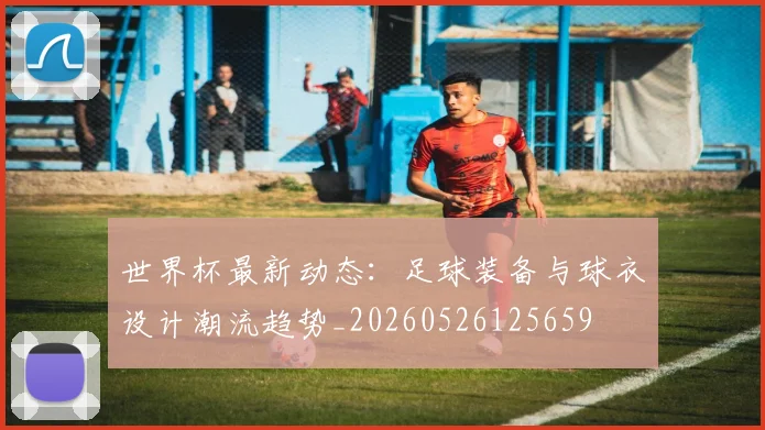 世界杯最新动态:足球装备与球衣设计潮流趋势_20260526125659