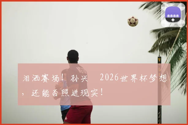 泪洒赛场！孙兴慜2026世界杯梦想，还能否照进现实！