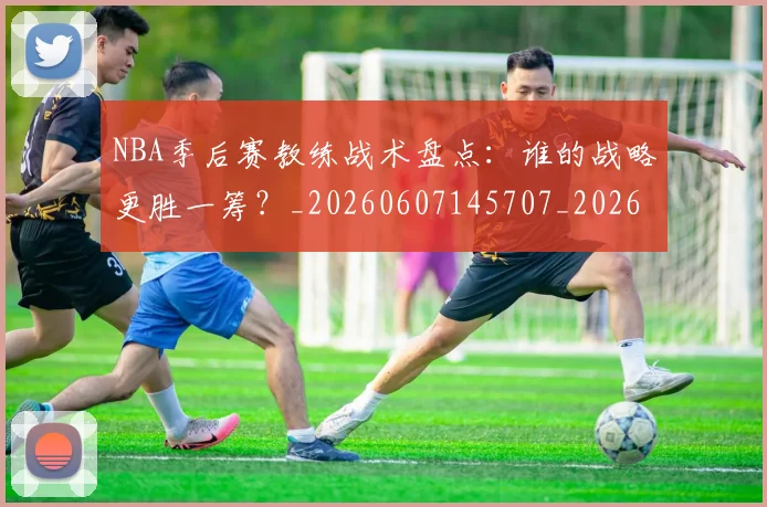 NBA季后赛教练战术盘点:谁的战略更胜一筹?_20260607145707_20260702164259