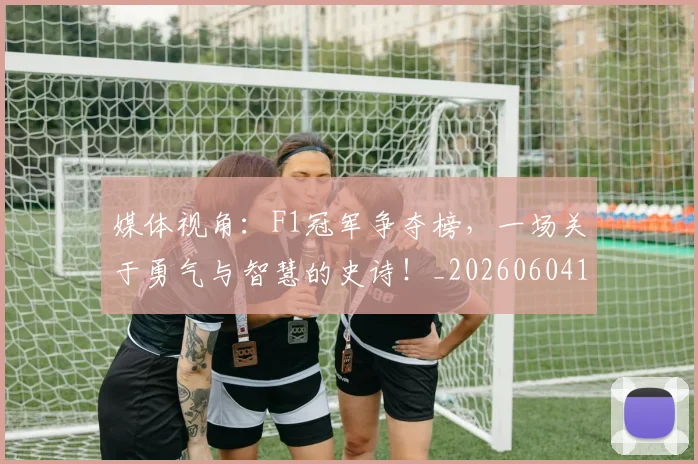 媒体视角：F1冠军争夺榜，一场关于勇气与智慧的史诗！_20260604144656